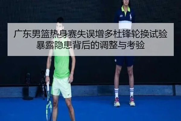 广东男篮热身赛失误增多杜锋轮换试验暴露隐患背后的调整与考验