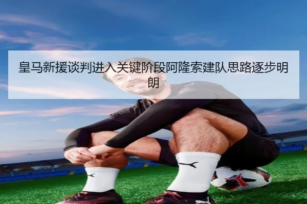 皇马新援谈判进入关键阶段阿隆索建队思路逐步明朗