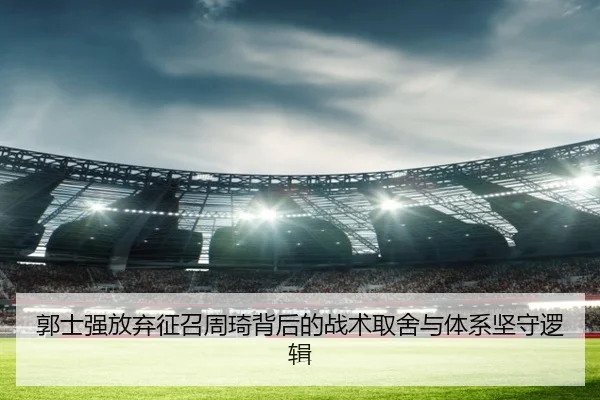 郭士强放弃征召周琦背后的战术取舍与体系坚守逻辑