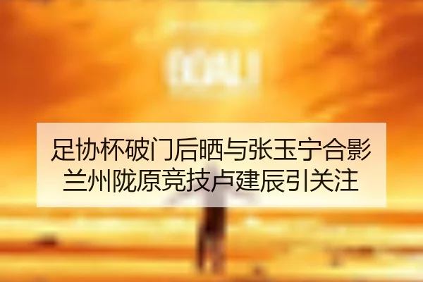 足协杯破门后晒与张玉宁合影 兰州陇原竞技卢建辰引关注
